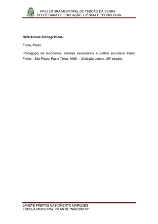 PREFEITURA MUNICIPAL DE TABOÃO DA SERRA
          SECRETARIA DE EDUCAÇÃO, CIÊNCIA E TECNOLOGIA




Referências Bibliográficas:

Freire, Paulo

Pedagogia da Autonomia: saberes necessários á prática educativa/ Paulo
Freire. - São Paulo: Paz e Terra, 1996. – (Coleção Leitura, 25ª edição).




JANETE FREITAS NASCIMENTO MARQUES
ESCOLA MUNICIPAL INFANTIL “NARIZINHO”
 