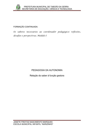 PREFEITURA MUNICIPAL DE TABOÃO DA SERRA
        SECRETARIA DE EDUCAÇÃO, CIÊNCIA E TECNOLOGIA




FORMAÇÃO CONTINUADA:

Os saberes necessários ao coordenador pedagógico: reflexões,

desafios e perspectivas. Módulo I




                  PEDAGOGIA DA AUTONOMIA

                Relação do saber á função gestora




JANETE FREITAS NASCIMENTO MARQUES
ESCOLA MUNICIPAL INFANTIL “NARIZINHO”
 