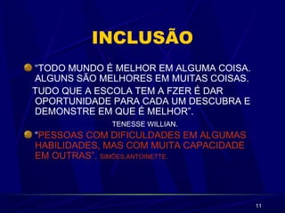 11
INCLUSÃO
“TODO MUNDO É MELHOR EM ALGUMA COISA.
ALGUNS SÃO MELHORES EM MUITAS COISAS.
TUDO QUE A ESCOLA TEM A FZER É DAR
OPORTUNIDADE PARA CADA UM DESCUBRA E
DEMONSTRE EM QUE É MELHOR”.
TENESSE WILLIAN.
“PESSOAS COM DIFICULDADES EM ALGUMAS
HABILIDADES, MAS COM MUITA CAPACIDADE
EM OUTRAS”. SIMÕES,ANTOINETTE.
 