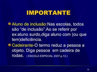14
IMPORTANTE
Aluno de inclusão:Nas escolas, todos
são “de inclusão”.Ao se referir por
ex:aluno surdo,diga aluno com (ou que
tem)deficiência.
Cadeirante-O termo reduz a pessoa a
objeto. Diga pessoa em cadeira de
rodas. ( ESCOLA ESPECIAL 2007,p.13.)
 