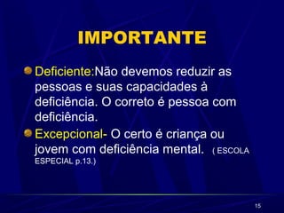 15
IMPORTANTE
Deficiente:Não devemos reduzir as
pessoas e suas capacidades à
deficiência. O correto é pessoa com
deficiência.
Excepcional- O certo é criança ou
jovem com deficiência mental. ( ESCOLA
ESPECIAL p.13.)
 