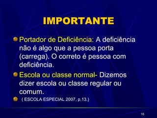 16
IMPORTANTE
Portador de Deficiência: A deficiência
não é algo que a pessoa porta
(carrega). O correto é pessoa com
deficiência.
Escola ou classe normal- Dizemos
dizer escola ou classe regular ou
comum.
( ESCOLA ESPECIAL 2007, p.13.)
 