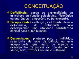 18
CONCEITUAÇÃO
Deficiência: perda ou anormalidade de
estrutura ou função psicológica, fisiológica
ou anatômica, temporária ou permanente.
Incapacidade: restrição, resultante de uma
deficiência, da habilidade para
desempenhar uma atividade considerada
normal para o ser humano.
Desvantagem: prejuízo para o indivíduo,
resultante de uma deficiência ou uma
incapacidade, que limita ou impede o
desempenho de papéis de acordo com a
idade, sexo, fatores sociais e culturais.
 