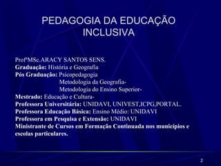 2
PEDAGOGIA DA EDUCAÇÃO
INCLUSIVA
ProfªMSc.ARACY SANTOS SENS.
Graduação: História e Geografia
Pós Graduação: Psicopedagogia
Metodologia da Geografia-
Metodologia do Ensino Superior-
Mestrado: Educação e Cultura-
Professora Universitária: UNIDAVI, UNIVEST,ICPG,PORTAL.
Professora Educação Básica: Ensino Médio: UNIDAVI
Professora em Pesquisa e Extensão: UNIDAVI
Ministrante de Cursos em Formação Continuada nos municípios e
escolas particulares.
 