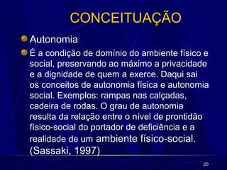 20
CONCEITUAÇÃO
Autonomia
É a condição de domínio do ambiente físico e
social, preservando ao máximo a privacidade
e a dignidade de quem a exerce. Daqui sai
os conceitos de autonomia física e autonomia
social. Exemplos: rampas nas calçadas,
cadeira de rodas. O grau de autonomia
resulta da relação entre o nível de prontidão
físico-social do portador de deficiência e a
realidade de um ambiente físico-social.
(Sassaki, 1997)
 