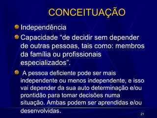 21
CONCEITUAÇÃO
Independência
Capacidade “de decidir sem depender
de outras pessoas, tais como: membros
da família ou profissionais
especializados”.
A pessoa deficiente pode ser mais
independente ou menos independente, e isso
vai depender da sua auto determinação e/ou
prontidão para tomar decisões numa
situação. Ambas podem ser aprendidas e/ou
desenvolvidas.
 