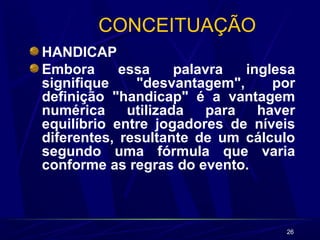 26
CONCEITUAÇÃO
HANDICAP
Embora essa palavra inglesa
signifique "desvantagem", por
definição "handicap" é a vantagem
numérica utilizada para haver
equilíbrio entre jogadores de níveis
diferentes, resultante de um cálculo
segundo uma fórmula que varia
conforme as regras do evento.
 