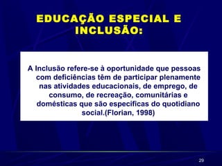29
EDUCAÇÃO ESPECIAL E
INCLUSÃO:
A Inclusão refere-se à oportunidade que pessoas
com deficiências têm de participar plenamente
nas atividades educacionais, de emprego, de
consumo, de recreação, comunitárias e
domésticas que são específicas do quotidiano
social.(Florian, 1998)
 