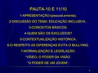 3
PAUTA-10 E 11/10
1-APRESENTAÇÃO-(pessoal,ementa).
2-DISCUSSÃO DO TEMA: EDUCAÇÃO INCLUSIVA .
3-CONCEITOS BÁSICOS.
4-QUEM SÃO OS EXCLUÍDOS?
5-CONTEXTUALIZAÇÃO HISTÓRICA.
6-O RESPEITO AS DIFERENÇAS EVITA O BULLYING.
7-NORMALIZAÇÃO E LEGISLAÇÃO.
*VÍDEO- O PODER DA VISÃO.
“O PODER DE UM JOVEM”.
 