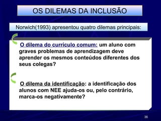 36
OS DILEMAS DA INCLUSÃO
Norwich(1993) apresentou quatro dilemas principais:
O dilema do currículo comum: um aluno com
graves problemas de aprendizagem deve
aprender os mesmos conteúdos diferentes dos
seus colegas?
O dilema da identificação: a identificação dos
alunos com NEE ajuda-os ou, pelo contrário,
marca-os negativamente?
 
