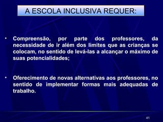 41
A ESCOLA INCLUSIVA REQUER:
• Compreensão, por parte dos professores, da
necessidade de ir além dos limites que as crianças se
colocam, no sentido de levá-las a alcançar o máximo de
suas potencialidades;
• Oferecimento de novas alternativas aos professores, no
sentido de implementar formas mais adequadas de
trabalho.
 