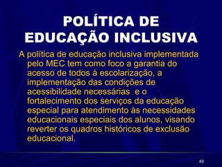 49
POLÍTICA DE
EDUCAÇÃO INCLUSIVA
A política de educação inclusiva implementada
pelo MEC tem como foco a garantia do
acesso de todos à escolarização, a
implementação das condições de
acessibilidade necessárias e o
fortalecimento dos serviços da educação
especial para atendimento às necessidades
educacionais especiais dos alunos, visando
reverter os quadros históricos de exclusão
educacional.
 