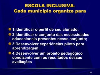 53
ESCOLA INCLUSIVA-
Cada municipio organize para
1.Identificar o perfil de seu alunado;
2.Identificar o conjunto das necessidades
educacionais presentes nesse conjunto;
3.Desenvolver experiências piloto para
aprendizagem;
4.Desenvolver um projeto pedagógico
condizente com os resultados dessas
avaliações
 