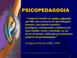 6
PSICOPEDAGOGIA
“Campo de atuação em saúde e educação
que lida com o processo de aprendizagem
humana, seus padrões normais e
patológicos, considerando a influência do
meio-família, escola e sociedade, no seu
desenvolvimento, utilizando procedimentos
próprios da psicopedagogia.”
(Código de Ética da ABPp, 1996)
 