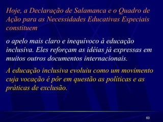 60
Hoje, a Declaração de Salamanca e o Quadro de
Ação para as Necessidades Educativas Especiais
constituem
o apelo mais claro e inequívoco à educação
inclusiva. Eles reforçam as idéias já expressas em
muitos outros documentos internacionais.
A educação inclusiva evoluiu como um movimento
cuja vocação é pôr em questão as políticas e as
práticas de exclusão.
 