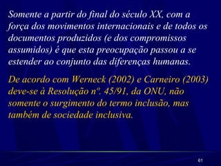 61
Somente a partir do final do século XX, com a
força dos movimentos internacionais e de todos os
documentos produzidos (e dos compromissos
assumidos) é que esta preocupação passou a se
estender ao conjunto das diferenças humanas.
De acordo com Werneck (2002) e Carneiro (2003)
deve-se à Resolução nº. 45/91, da ONU, não
somente o surgimento do termo inclusão, mas
também de sociedade inclusiva.
 