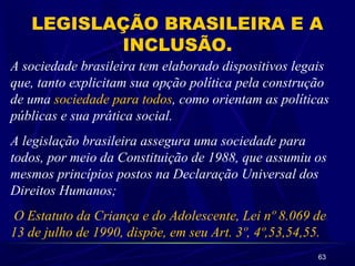 63
LEGISLAÇÃO BRASILEIRA E A
INCLUSÃO.
A sociedade brasileira tem elaborado dispositivos legais
que, tanto explicitam sua opção política pela construção
de uma sociedade para todos, como orientam as políticas
públicas e sua prática social.
A legislação brasileira assegura uma sociedade para
todos, por meio da Constituição de 1988, que assumiu os
mesmos princípios postos na Declaração Universal dos
Direitos Humanos;
O Estatuto da Criança e do Adolescente, Lei nº 8.069 de
13 de julho de 1990, dispõe, em seu Art. 3º, 4º,53,54,55.
 