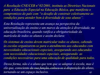67
A Resolução CNE/CEB nº 02/2001, instituiu as Diretrizes Nacionais
para a Educação Especial na Educação Básica, que manifesta o
compromisso do país com “o desafio de construir coletivamente as
condições para atender bem à diversidade de seus alunos”.
Esta Resolução representa um avanço na perspectiva da
universalização do ensino e um marco da atenção à diversidade, na
educação brasileira, quando ratifica a obrigatoriedade da
matrícula de todos os alunos e assim declara:
Os sistemas de ensino devem matricular todos os alunos, cabendo
às escolas organizarem-se para o atendimento aos educandos com
necessidades educacionais especiais, assegurando aos educandos
com necessidades educacionais especiais, assegurando as
condições necessárias para uma educação de qualidade para todos.
Dessa forma, não é o aluno que tem que se adaptar à escola, mas é
ela que, consciente da sua função, coloca-se à disposição do aluno,
tornando-se um espaço inclusivo.
 