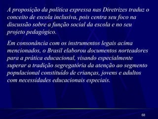 68
A proposição da política expressa nas Diretrizes traduz o
conceito de escola inclusiva, pois centra seu foco na
discussão sobre a função social da escola e no seu
projeto pedagógico.
Em consonância com os instrumentos legais acima
mencionados, o Brasil elaborou documentos norteadores
para a prática educacional, visando especialmente
superar a tradição segregatória da atenção ao segmento
populacional constituído de crianças, jovens e adultos
com necessidades educacionais especiais.
 