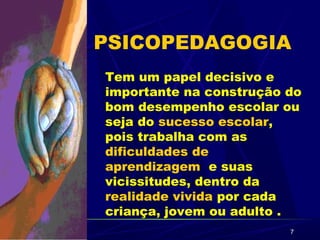 7
PSICOPEDAGOGIA
Tem um papel decisivo e
importante na construção do
bom desempenho escolar ou
seja do sucesso escolar,
pois trabalha com as
dificuldades de
aprendizagem e suas
vicissitudes, dentro da
realidade vivida por cada
criança, jovem ou adulto .
 