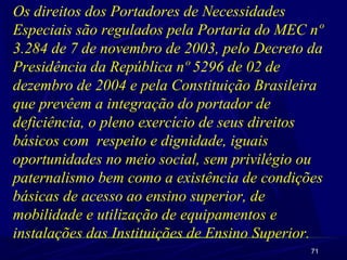 71
Os direitos dos Portadores de Necessidades
Especiais são regulados pela Portaria do MEC nº
3.284 de 7 de novembro de 2003, pelo Decreto da
Presidência da República nº 5296 de 02 de
dezembro de 2004 e pela Constituição Brasileira
que prevêem a integração do portador de
deficiência, o pleno exercício de seus direitos
básicos com respeito e dignidade, iguais
oportunidades no meio social, sem privilégio ou
paternalismo bem como a existência de condições
básicas de acesso ao ensino superior, de
mobilidade e utilização de equipamentos e
instalações das Instituições de Ensino Superior.
 