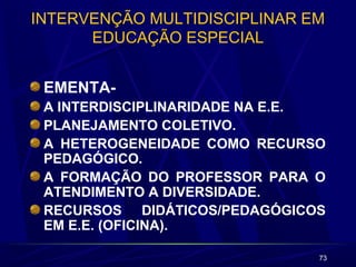 73
INTERVENÇÃO MULTIDISCIPLINAR EM
EDUCAÇÃO ESPECIAL
EMENTA-
A INTERDISCIPLINARIDADE NA E.E.
PLANEJAMENTO COLETIVO.
A HETEROGENEIDADE COMO RECURSO
PEDAGÓGICO.
A FORMAÇÃO DO PROFESSOR PARA O
ATENDIMENTO A DIVERSIDADE.
RECURSOS DIDÁTICOS/PEDAGÓGICOS
EM E.E. (OFICINA).
 