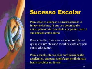 9
Sucesso Escolar
Para todas as crianças o sucesso escolar é
importantíssimo, já que seu desempenho
como pessoa está vinculado em grande parte à
sua atuação como aluno
Para a família, o sucesso escolar dos filhos é
quase que um atestado social de êxito dos pais
como educadores
Para a escola, alunos com bom desempenho
acadêmico, em geral significam profissionais
bem sucedidos no futuro
 