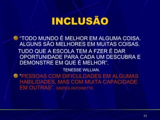 INCLUSÃO
“TODO MUNDO É MELHOR EM ALGUMA COISA.
ALGUNS SÃO MELHORES EM MUITAS COISAS.
TUDO QUE A ESCOLA TEM A FZER É DAR
OPORTUNIDADE PARA CADA UM DESCUBRA E
DEMONSTRE EM QUE É MELHOR”.
             TENESSE WILLIAN.
“PESSOAS COM DIFICULDADES EM ALGUMAS
HABILIDADES, MAS COM MUITA CAPACIDADE
EM OUTRAS”. SIMÕES,ANTOINETTE.




                                        11
 
