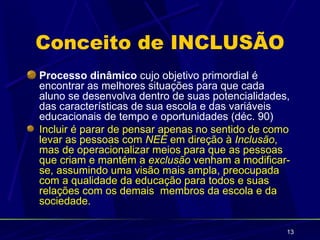 Conceito de INCLUSÃO
Processo dinâmico cujo objetivo primordial é
encontrar as melhores situações para que cada
aluno se desenvolva dentro de suas potencialidades,
das características de sua escola e das variáveis
educacionais de tempo e oportunidades (déc. 90)
Incluir é parar de pensar apenas no sentido de como
levar as pessoas com NEE em direção à Inclusão,
mas de operacionalizar meios para que as pessoas
que criam e mantém a exclusão venham a modificar-
se, assumindo uma visão mais ampla, preocupada
com a qualidade da educação para todos e suas
relações com os demais membros da escola e da
sociedade.

                                                  13
 