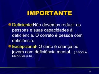 IMPORTANTE
Deficiente:Não devemos reduzir as
pessoas e suas capacidades à
deficiência. O correto é pessoa com
deficiência.
Excepcional- O certo é criança ou
jovem com deficiência mental. ( ESCOLA
ESPECIAL p.13.)




                                         15
 