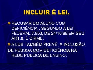 INCLUIR É LEI.
 RECUSAR UM ALUNO COM
 DEFICIÊNCIA , SEGUNDO A LEI
 FEDERAL 7.853, DE 24/10/89,EM SEU
 ART.8, É CRIME.
 A LDB TAMBÉM PREVÊ A INCLUSÃO
DE PESSOA COM DEFICIÊNCIA NA
 REDE PÚBLICA DE ENSINO.

                                 17
 