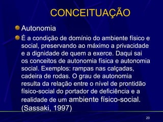 CONCEITUAÇÃO
Autonomia
É a condição de domínio do ambiente físico e
social, preservando ao máximo a privacidade
e a dignidade de quem a exerce. Daqui sai
os conceitos de autonomia física e autonomia
social. Exemplos: rampas nas calçadas,
cadeira de rodas. O grau de autonomia
resulta da relação entre o nível de prontidão
físico-social do portador de deficiência e a
realidade de um ambiente físico-social.
(Sassaki, 1997)
                                           20
 