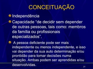 CONCEITUAÇÃO
Independência
Capacidade “de decidir sem depender
de outras pessoas, tais como: membros
da família ou profissionais
especializados”.
 A pessoa deficiente pode ser mais
independente ou menos independente, e isso
vai depender da sua auto determinação e/ou
prontidão para tomar decisões numa
situação. Ambas podem ser aprendidas e/ou
desenvolvidas.                            21
 