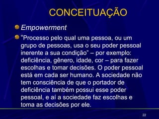 CONCEITUAÇÃO
Empowerment
“Processo pelo qual uma pessoa, ou um
grupo de pessoas, usa o seu poder pessoal
inerente a sua condição” – por exemplo:
deficiência, gênero, idade, cor – para fazer
escolhas e tomar decisões. O poder pessoal
está em cada ser humano. A sociedade não
tem consciência de que o portador de
deficiência também possui esse poder
pessoal, e aí a sociedade faz escolhas e
toma as decisões por ele.
                                           22
 