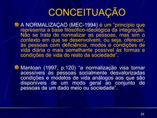 CONCEITUAÇÃO
A NORMALIZAÇÃO (MEC-1994) é um “princípio que
representa a base filosófico-ideológica da integração.
Não se trata de normalizar as pessoas, mas sim o
contexto em que se desenvolvem, ou seja, oferecer,
às pessoas com deficiência, modos e condições de
vida diária o mais semelhante possível às formas e
condições de vida do resto da sociedade”.

Mantoan (1997, p.120) “a normalização visa tornar
acessíveis às pessoas socialmente desvalorizadas
condições e modelos de vida análogos aos que são
disponíveis de um modo geral ao conjunto de
pessoas de um dado meio ou sociedade”.



                                                    24
 
