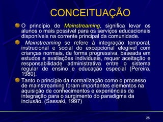 CONCEITUAÇÃO
O princípio de Mainstreaming, significa levar os
alunos o mais possível para os serviços educacionais
disponíveis na corrente principal da comunidade.
  Mainstreaming se refere à integração temporal,
instrucional e social do excepcional elegível com
crianças normais, de forma progressiva, baseada em
estudos e avaliações individuais, requer aceitação e
responsabilidade administrativa entre o sistema
regular de ensino e educação especial (Pereira,
1980).
Tanto o princípio da normalização como o processo
de mainstreaming foram importantes elementos na
aquisição de conhecimentos e experiências de
integração para o surgimento do paradigma da
inclusão. (Sassaki, 1997)

                                                  25
 
