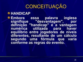 CONCEITUAÇÃO
HANDICAP
Embora      essa     palavra  inglesa
signifique    "desvantagem",      por
definição "handicap" é a vantagem
numérica     utilizada   para   haver
equilíbrio entre jogadores de níveis
diferentes, resultante de um cálculo
segundo uma fórmula que varia
conforme as regras do evento.



                                   26
 