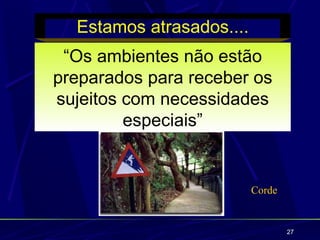 Estamos atrasados....
 “Os ambientes não estão
preparados para receber os
sujeitos com necessidades
         especiais”


                          Corde


                                  27
 