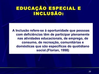 EDUCAÇÃO ESPECIAL E
       INCLUSÃO:


A Inclusão refere-se à oportunidade que pessoas
  com deficiências têm de participar plenamente
    nas atividades educacionais, de emprego, de
      consumo, de recreação, comunitárias e
   domésticas que são específicas do quotidiano
                social.(Florian, 1998)




                                              29
 
