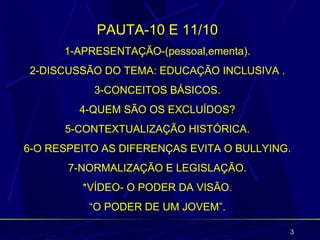 PAUTA-10 E 11/10
      1-APRESENTAÇÃO-(pessoal,ementa).
2-DISCUSSÃO DO TEMA: EDUCAÇÃO INCLUSIVA .
           3-CONCEITOS BÁSICOS.
         4-QUEM SÃO OS EXCLUÍDOS?
      5-CONTEXTUALIZAÇÃO HISTÓRICA.
6-O RESPEITO AS DIFERENÇAS EVITA O BULLYING.
       7-NORMALIZAÇÃO E LEGISLAÇÃO.
         *VÍDEO- O PODER DA VISÃO.
          “O PODER DE UM JOVEM”.

                                            3
 