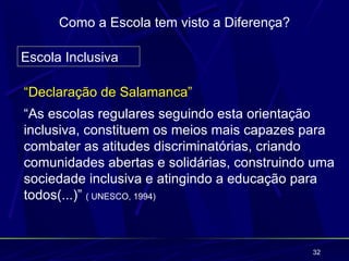 Como a Escola tem visto a Diferença?

Escola Inclusiva

“Declaração de Salamanca”
“As escolas regulares seguindo esta orientação
inclusiva, constituem os meios mais capazes para
combater as atitudes discriminatórias, criando
comunidades abertas e solidárias, construindo uma
sociedade inclusiva e atingindo a educação para
todos(...)” ( UNESCO, 1994)



                                             32
 