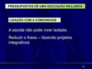 PRESSUPOSTOS DE UMA EDUCAÇÃO INCLUSIVA



LIGAÇÃO COM A COMUNIDADE


A escola não pode viver isolada.
Reduzir o fosso – fazendo projetos
integrativos




                                         35
 