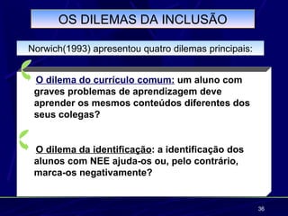 OS DILEMAS DA INCLUSÃO

Norwich(1993) apresentou quatro dilemas principais:


 O dilema do currículo comum: um aluno com
 graves problemas de aprendizagem deve
 aprender os mesmos conteúdos diferentes dos
 seus colegas?


 O dilema da identificação: a identificação dos
 alunos com NEE ajuda-os ou, pelo contrário,
 marca-os negativamente?


                                                      36
 