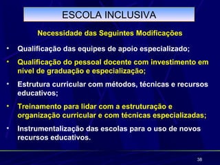 ESCOLA INCLUSIVA
         Necessidade das Seguintes Modificações

•   Qualificação das equipes de apoio especializado;
•   Qualificação do pessoal docente com investimento em
    nível de graduação e especialização;
•   Estrutura curricular com métodos, técnicas e recursos
    educativos;
•   Treinamento para lidar com a estruturação e
    organização curricular e com técnicas especializadas;
•   Instrumentalização das escolas para o uso de novos
    recursos educativos.

                                                       38
 