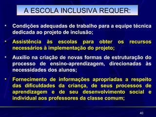 A ESCOLA INCLUSIVA REQUER:

•   Condições adequadas de trabalho para a equipe técnica
    dedicada ao projeto de inclusão;
•   Assistência às escolas para obter os        recursos
    necessários à implementação do projeto;
•   Auxílio na criação de novas formas de estruturação do
    processo de ensino-aprendizagem, direcionadas às
    necessidades dos alunos;
•   Fornecimento de informações apropriadas a respeito
    das dificuldades da criança, de seus processos de
    aprendizagem e de seu desenvolvimento social e
    individual aos professores da classe comum;

                                                    40
 