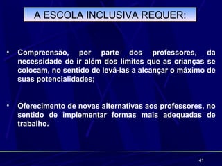 A ESCOLA INCLUSIVA REQUER:


•   Compreensão, por parte dos professores, da
    necessidade de ir além dos limites que as crianças se
    colocam, no sentido de levá-las a alcançar o máximo de
    suas potencialidades;


•   Oferecimento de novas alternativas aos professores, no
    sentido de implementar formas mais adequadas de
    trabalho.



                                                     41
 