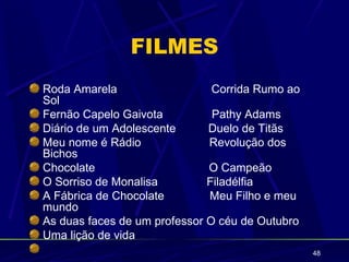 FILMES
Roda Amarela                   Corrida Rumo ao
Sol
Fernão Capelo Gaivota          Pathy Adams
Diário de um Adolescente      Duelo de Titãs
Meu nome é Rádio              Revolução dos
Bichos
Chocolate                     O Campeão
O Sorriso de Monalisa         Filadélfia
A Fábrica de Chocolate        Meu Filho e meu
mundo
As duas faces de um professor O céu de Outubro
Uma lição de vida
                                                 48
 