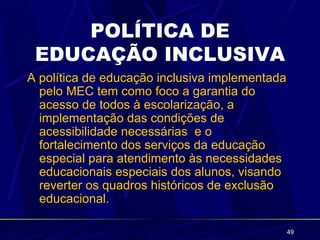 POLÍTICA DE
 EDUCAÇÃO INCLUSIVA
A política de educação inclusiva implementada
  pelo MEC tem como foco a garantia do
  acesso de todos à escolarização, a
  implementação das condições de
  acessibilidade necessárias e o
  fortalecimento dos serviços da educação
  especial para atendimento às necessidades
  educacionais especiais dos alunos, visando
  reverter os quadros históricos de exclusão
  educacional.

                                                49
 