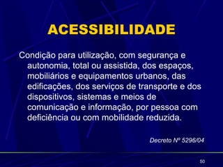 ACESSIBILIDADE
Condição para utilização, com segurança e
 autonomia, total ou assistida, dos espaços,
 mobiliários e equipamentos urbanos, das
 edificações, dos serviços de transporte e dos
 dispositivos, sistemas e meios de
 comunicação e informação, por pessoa com
 deficiência ou com mobilidade reduzida.

                                Decreto Nº 5296/04


                                                50
 