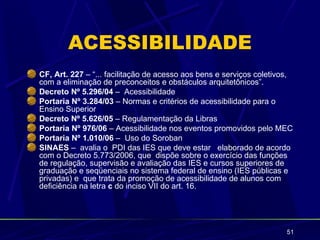 ACESSIBILIDADE
CF, Art. 227 – “... facilitação de acesso aos bens e serviços coletivos,
com a eliminação de preconceitos e obstáculos arquitetônicos”.
Decreto Nº 5.296/04 – Acessibilidade
Portaria Nº 3.284/03 – Normas e critérios de acessibilidade para o
Ensino Superior
Decreto Nº 5.626/05 – Regulamentação da Libras
Portaria Nº 976/06 – Acessibilidade nos eventos promovidos pelo MEC
Portaria Nº 1.010/06 – Uso do Soroban
SINAES – avalia o PDI das IES que deve estar elaborado de acordo
com o Decreto 5.773/2006, que dispõe sobre o exercício das funções
de regulação, supervisão e avaliação das IES e cursos superiores de
graduação e seqüenciais no sistema federal de ensino (IES públicas e
privadas) e que trata da promoção de acessibilidade de alunos com
deficiência na letra c do inciso VII do art. 16.




                                                                      51
 